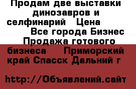 Продам две выставки динозавров и селфинарий › Цена ­ 7 000 000 - Все города Бизнес » Продажа готового бизнеса   . Приморский край,Спасск-Дальний г.